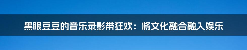 黑眼豆豆的音乐录影带狂欢:将文化融合融入娱乐