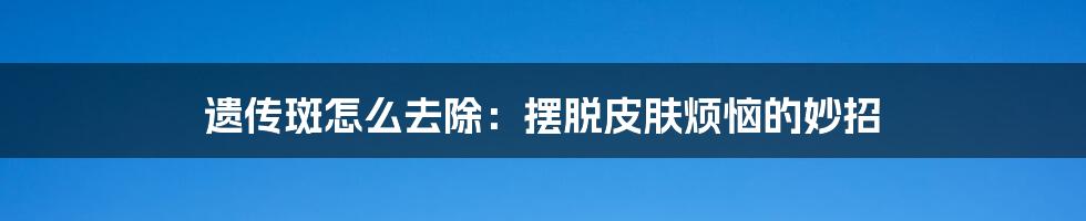 遗传斑怎么去除：摆脱皮肤烦恼的妙招