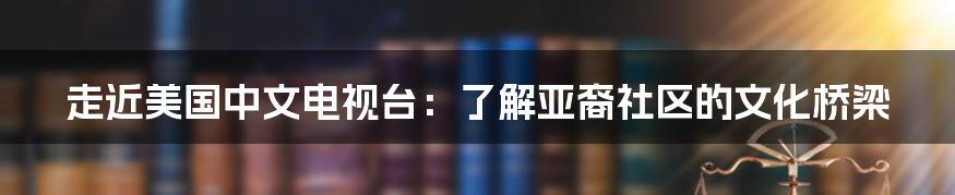 走近美国中文电视台:了解亚裔社区的文化桥梁
