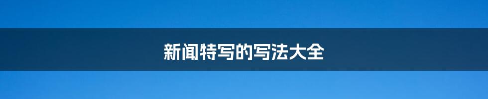 新闻特写的写法大全
