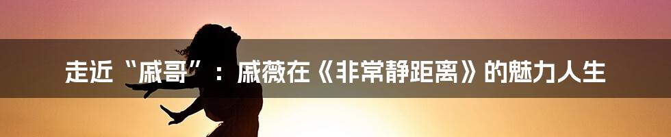 走近“戚哥”:戚薇在《非常静距离》的魅力人生