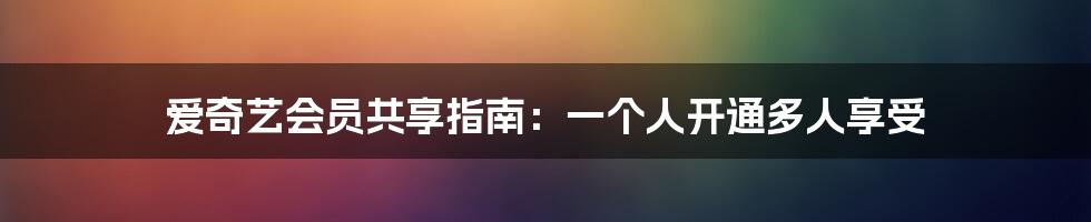 爱奇艺会员共享指南:一个人开通多人享受
