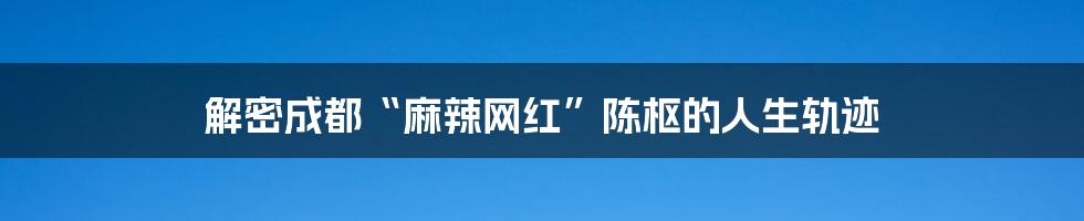 解密成都“麻辣网红”陈枢的人生轨迹