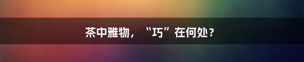 茶中雅物,“巧”在何处?