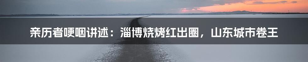 亲历者哽咽讲述：淄博烧烤红出圈，山东城市卷王