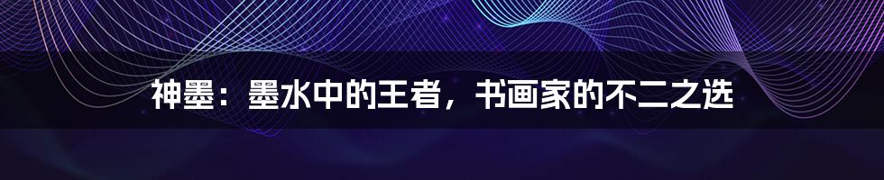 神墨：墨水中的王者，书画家的不二之选