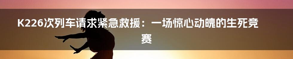 K226次列车请求紧急救援：一场惊心动魄的生死竞赛
