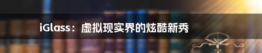 iGlass:虚拟现实界的炫酷新秀