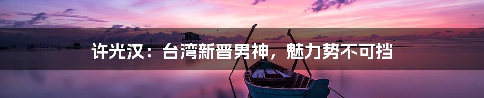 许光汉：台湾新晋男神，魅力势不可挡