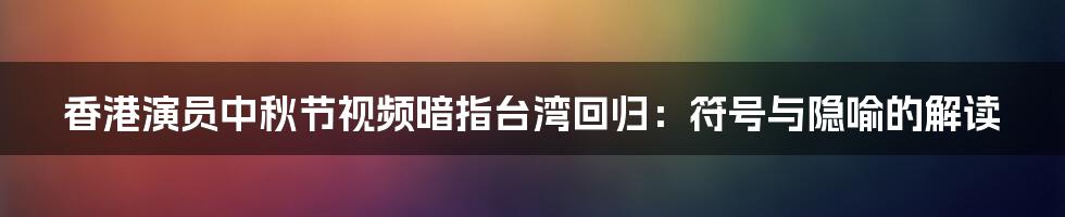 香港演员中秋节视频暗指台湾回归：符号与隐喻的解读