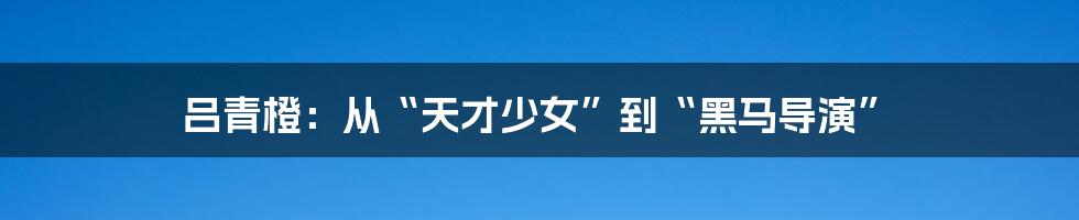 吕青橙:从“天才少女”到“黑马导演”