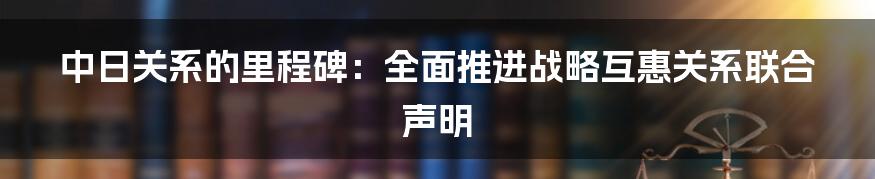 中日关系的里程碑：全面推进战略互惠关系联合声明