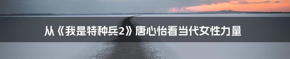 从《我是特种兵2》唐心怡看当代女性力量