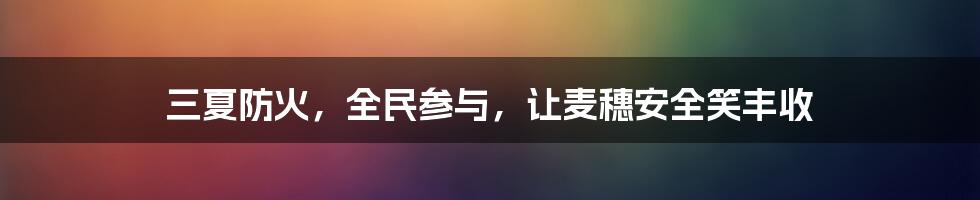 三夏防火，全民参与，让麦穗安全笑丰收