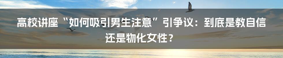 高校讲座“如何吸引男生注意”引争议:到底是教自信还是物化女性?