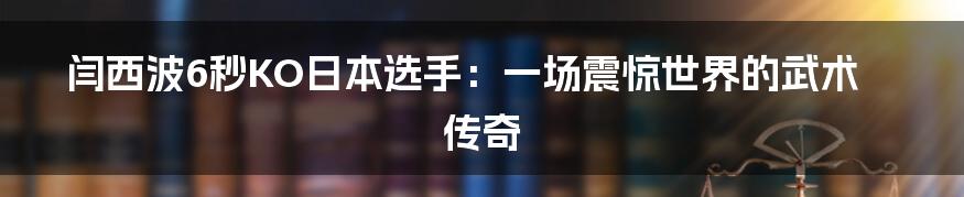 闫西波6秒KO日本选手:一场震惊世界的武术传奇