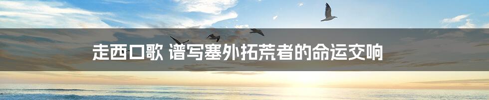 走西口歌 谱写塞外拓荒者的命运交响