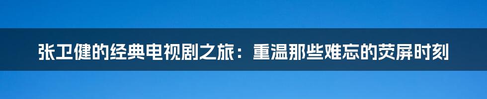 张卫健的经典电视剧之旅:重温那些难忘的荧屏时刻