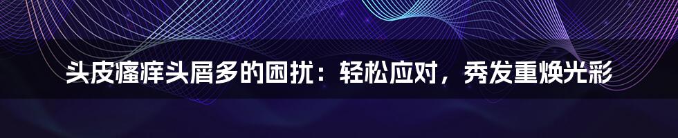 头皮瘙痒头屑多的困扰：轻松应对，秀发重焕光彩
