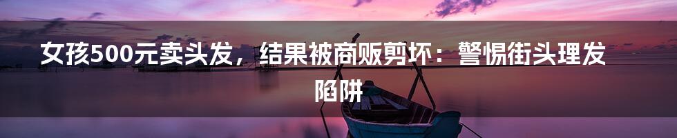 女孩500元卖头发,结果被商贩剪坏:警惕街头理发陷阱