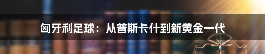 匈牙利足球:从普斯卡什到新黄金一代