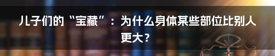 儿子们的“宝藏”:为什么身体某些部位比别人更大?