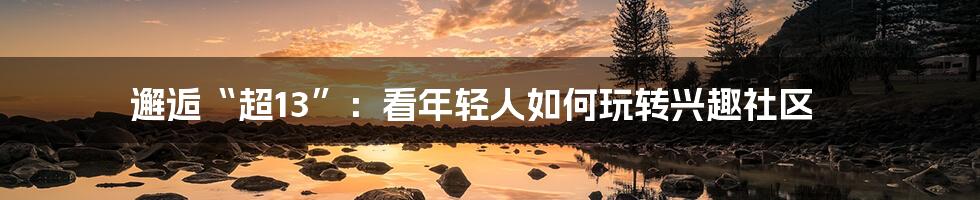 邂逅“超13”:看年轻人如何玩转兴趣社区