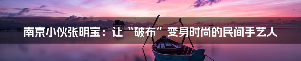南京小伙张明宝:让“破布”变身时尚的民间手艺人