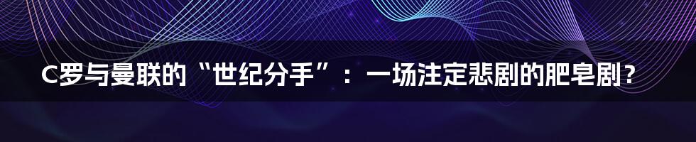 C罗与曼联的“世纪分手”:一场注定悲剧的肥皂剧?