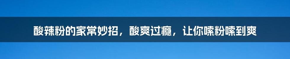 酸辣粉的家常妙招，酸爽过瘾，让你嗦粉嗦到爽