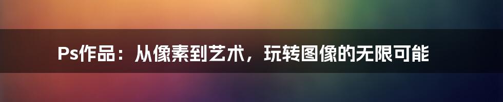 Ps作品:从像素到艺术,玩转图像的无限可能
