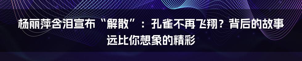 杨丽萍含泪宣布“解散”:孔雀不再飞翔?背后的故事远比你想象的精彩
