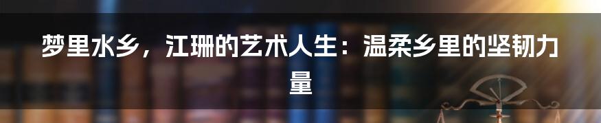 梦里水乡,江珊的艺术人生:温柔乡里的坚韧力量