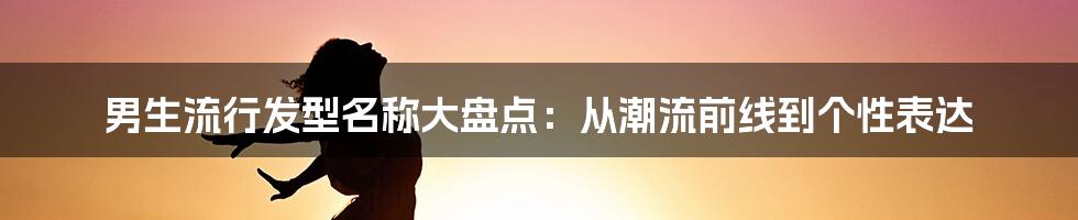 男生流行发型名称大盘点:从潮流前线到个性表达