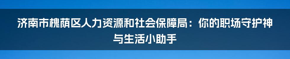 济南市槐荫区人力资源和社会保障局:你的职场守护神与生活小助手