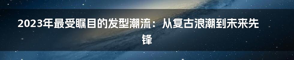 2023年最受瞩目的发型潮流:从复古浪潮到未来先锋