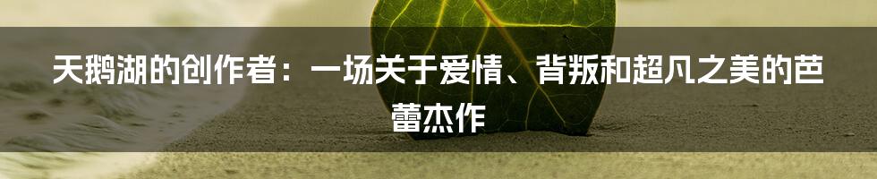 天鹅湖的创作者:一场关于爱情、背叛和超凡之美的芭蕾杰作