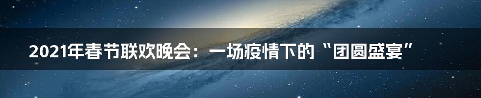 2021年春节联欢晚会:一场疫情下的“团圆盛宴”