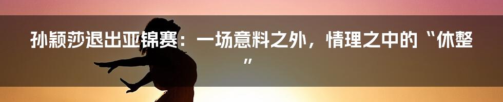 孙颖莎退出亚锦赛:一场意料之外,情理之中的“休整”