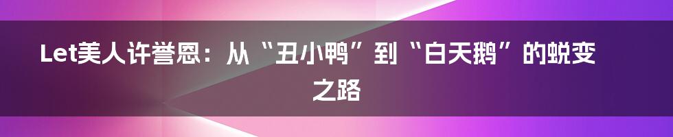 Let美人许誉恩:从“丑小鸭”到“白天鹅”的蜕变之路
