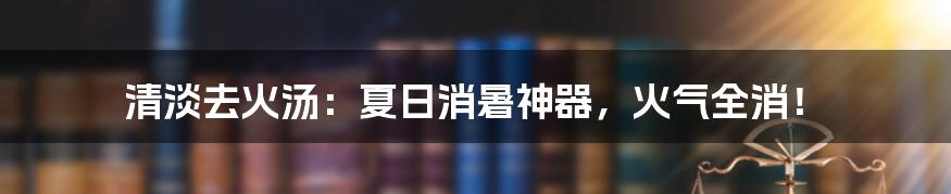 清淡去火汤:夏日消暑神器,火气全消!