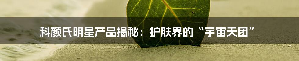 科颜氏明星产品揭秘:护肤界的“宇宙天团”