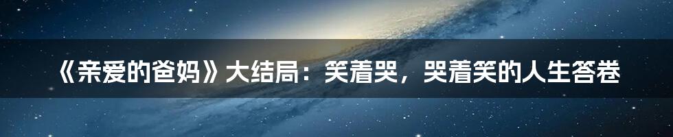 《亲爱的爸妈》大结局：笑着哭，哭着笑的人生答卷