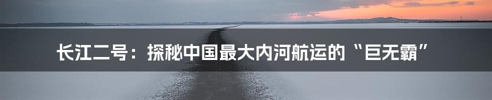 长江二号:探秘中国最大内河航运的“巨无霸”