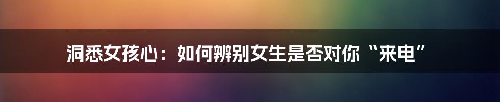 洞悉女孩心:如何辨别女生是否对你“来电”