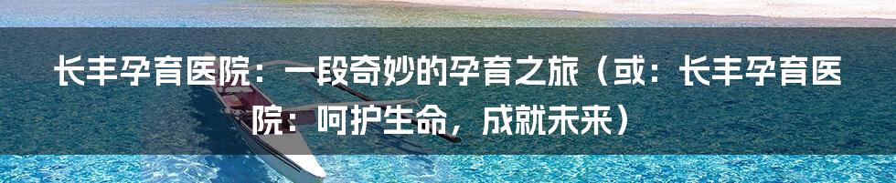 长丰孕育医院:一段奇妙的孕育之旅(或:长丰孕育医院:呵护生命,成就未来)