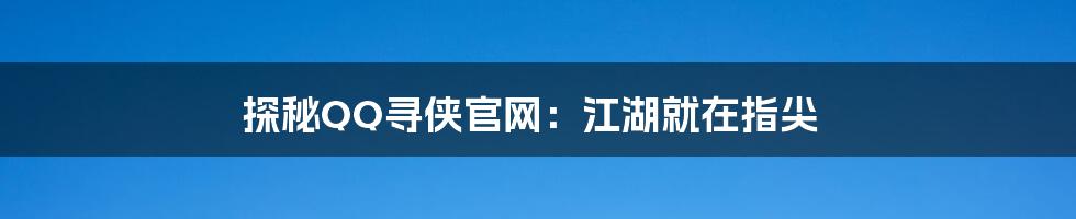 探秘QQ寻侠官网:江湖就在指尖