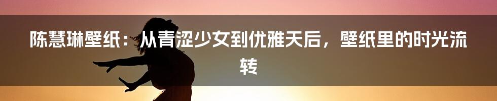 陈慧琳壁纸：从青涩少女到优雅天后，壁纸里的时光流转