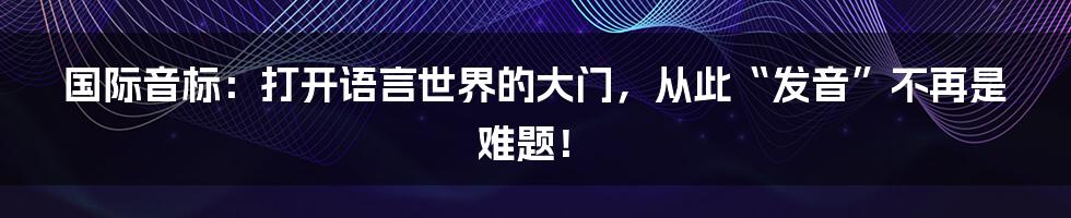 国际音标:打开语言世界的大门,从此“发音”不再是难题!