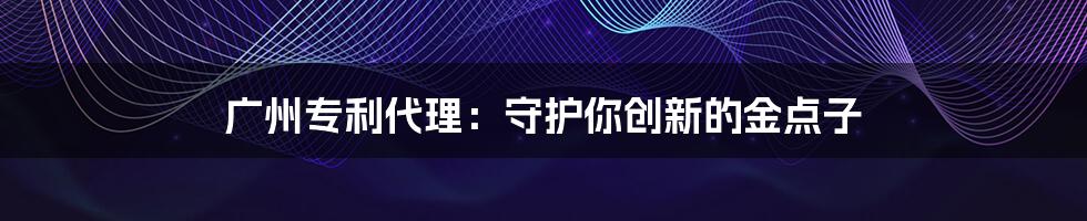 广州专利代理：守护你创新的金点子
